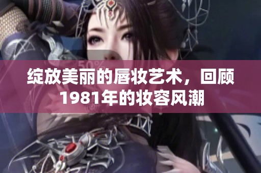 绽放美丽的唇妆艺术，回顾1981年的妆容风潮