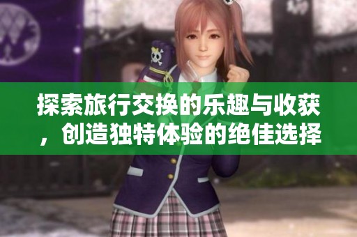 探索旅行交换的乐趣与收获，创造独特体验的绝佳选择
