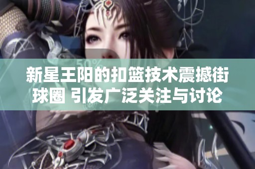 新星王阳的扣篮技术震撼街球圈 引发广泛关注与讨论