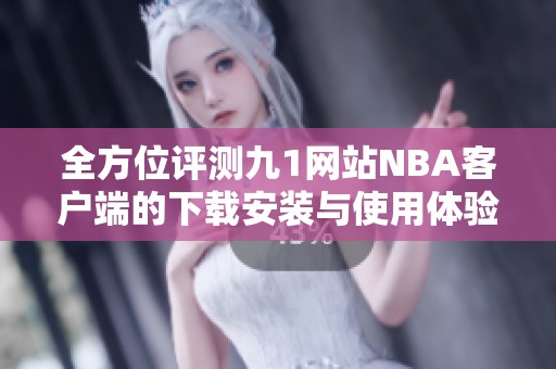 全方位评测九1网站NBA客户端的下载安装与使用体验