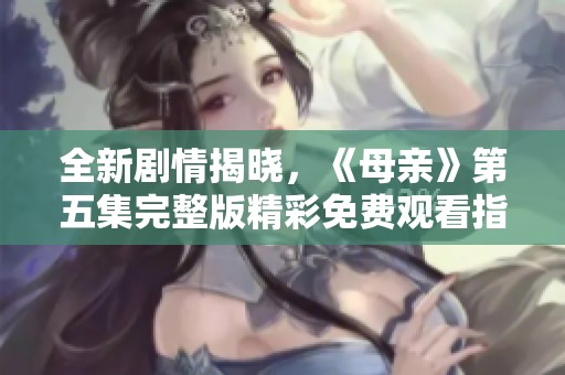 全新剧情揭晓，《母亲》第五集完整版精彩免费观看指南