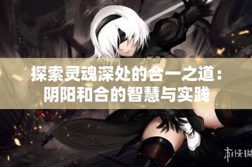 探索灵魂深处的合一之道：阴阳和合的智慧与实践