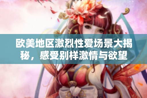 欧美地区激烈性爱场景大揭秘，感受别样激情与欲望