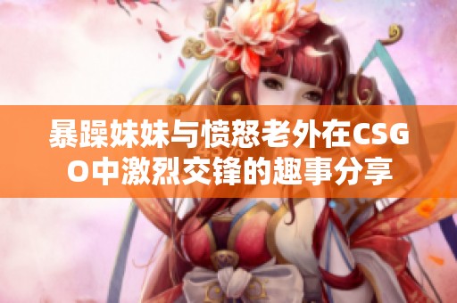 暴躁妹妹与愤怒老外在CSGO中激烈交锋的趣事分享