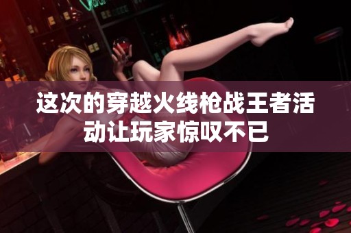 这次的穿越火线枪战王者活动让玩家惊叹不已