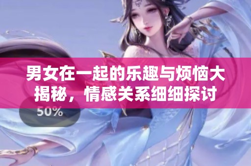 男女在一起的乐趣与烦恼大揭秘，情感关系细细探讨
