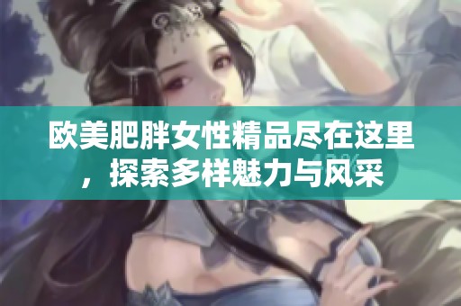 欧美肥胖女性精品尽在这里，探索多样魅力与风采