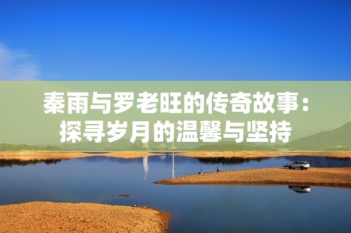 秦雨与罗老旺的传奇故事：探寻岁月的温馨与坚持