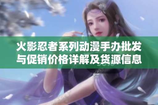 火影忍者系列动漫手办批发与促销价格详解及货源信息