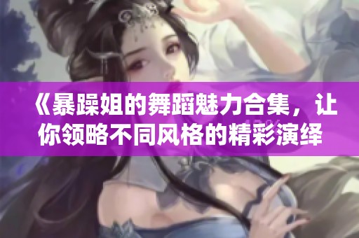 《暴躁姐的舞蹈魅力合集，让你领略不同风格的精彩演绎》