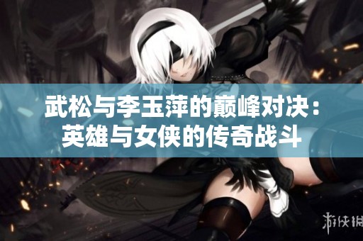 武松与李玉萍的巅峰对决：英雄与女侠的传奇战斗