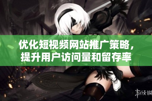 优化短视频网站推广策略，提升用户访问量和留存率