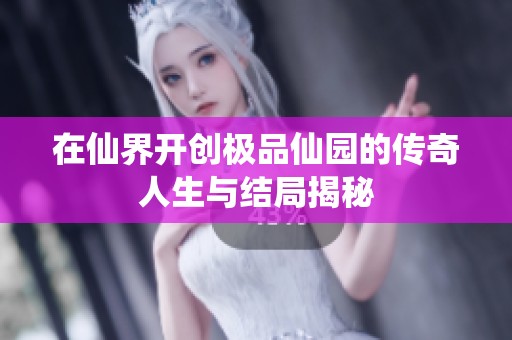 在仙界开创极品仙园的传奇人生与结局揭秘
