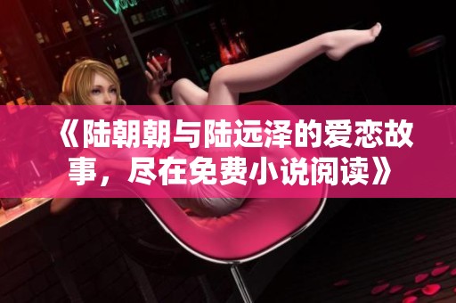 《陆朝朝与陆远泽的爱恋故事，尽在免费小说阅读》