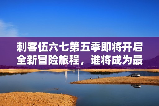 刺客伍六七第五季即将开启全新冒险旅程，谁将成为最终赢家