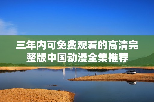 三年内可免费观看的高清完整版中国动漫全集推荐