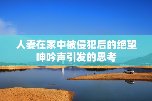 人妻在家中被侵犯后的绝望呻吟声引发的思考