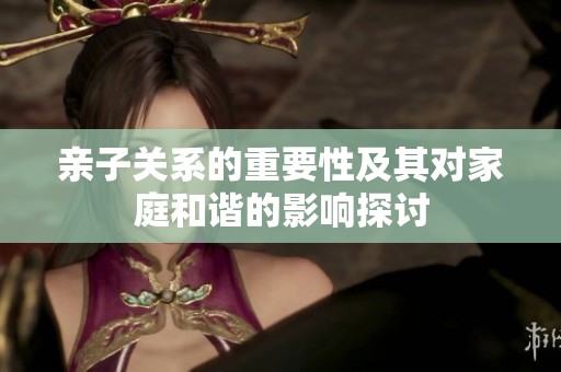 亲子关系的重要性及其对家庭和谐的影响探讨
