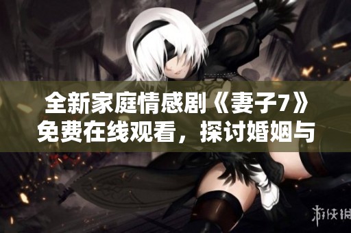 全新家庭情感剧《妻子7》免费在线观看，探讨婚姻与爱的真谛