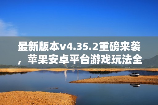 最新版本v4.35.2重磅来袭，苹果安卓平台游戏玩法全新升级
