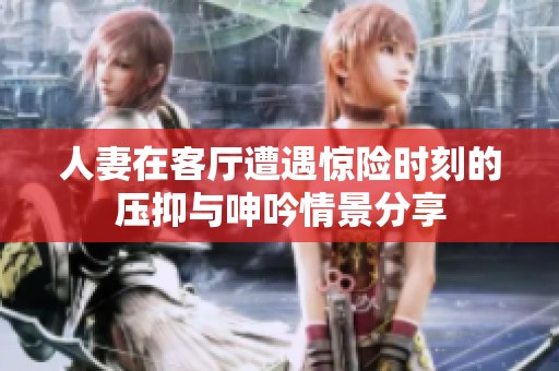 人妻在客厅遭遇惊险时刻的压抑与呻吟情景分享