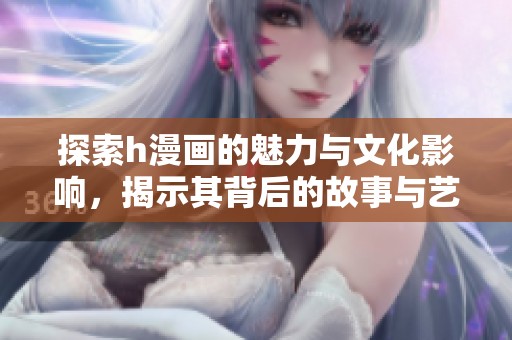 探索h漫画的魅力与文化影响，揭示其背后的故事与艺术风格