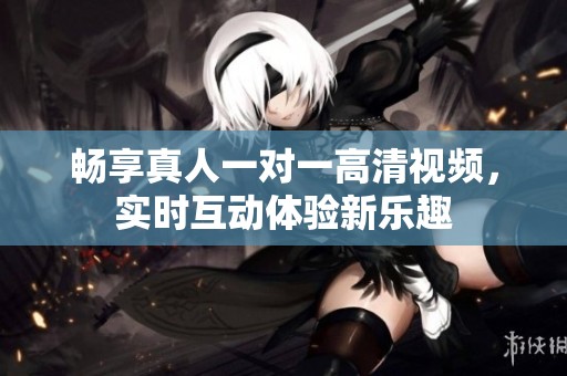 畅享真人一对一高清视频，实时互动体验新乐趣