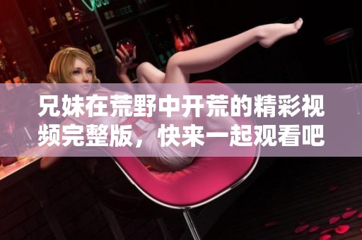 兄妹在荒野中开荒的精彩视频完整版，快来一起观看吧
