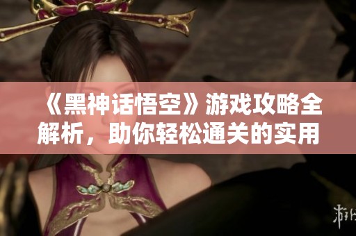 《黑神话悟空》游戏攻略全解析，助你轻松通关的实用技巧