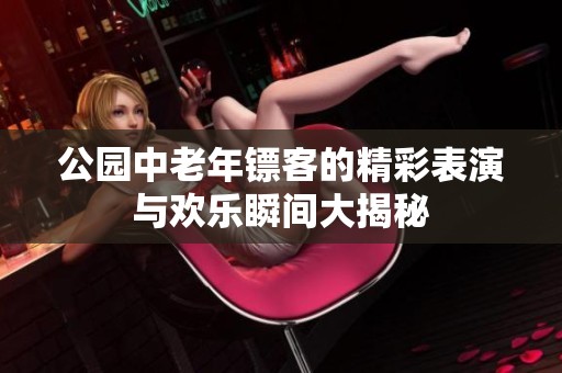 公园中老年镖客的精彩表演与欢乐瞬间大揭秘