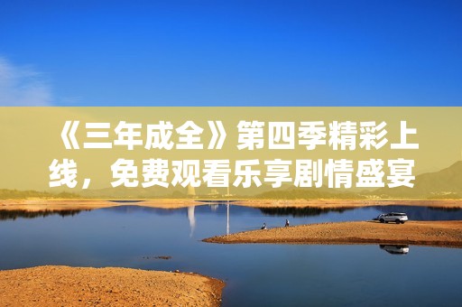 《三年成全》第四季精彩上线，免费观看乐享剧情盛宴