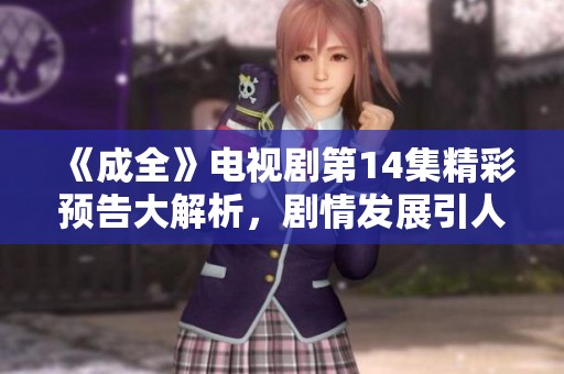 《成全》电视剧第14集精彩预告大解析，剧情发展引人期待