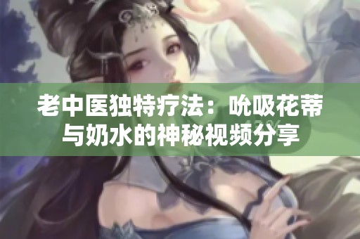 老中医独特疗法：吮吸花蒂与奶水的神秘视频分享