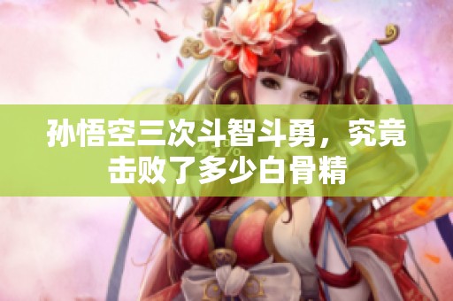 孙悟空三次斗智斗勇，究竟击败了多少白骨精