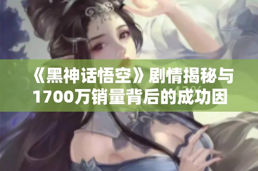 《黑神话悟空》剧情揭秘与1700万销量背后的成功因素探讨