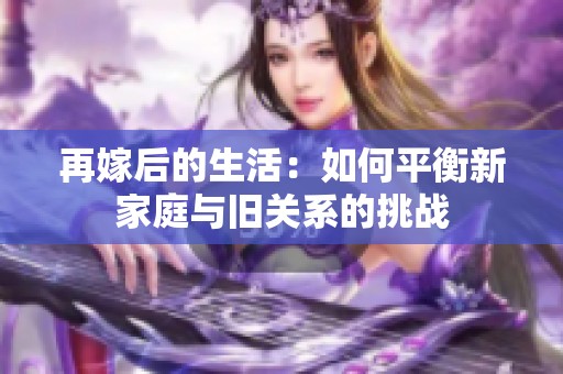 再嫁后的生活：如何平衡新家庭与旧关系的挑战