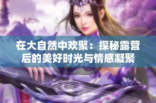 在大自然中欢聚：探秘露营后的美好时光与情感凝聚