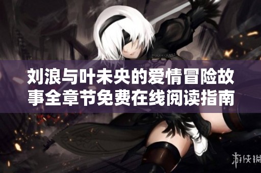 刘浪与叶未央的爱情冒险故事全章节免费在线阅读指南