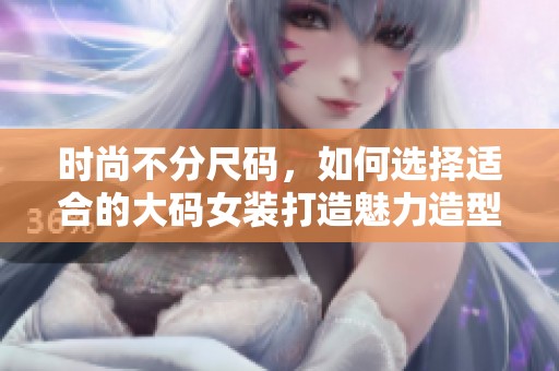 时尚不分尺码，如何选择适合的大码女装打造魅力造型