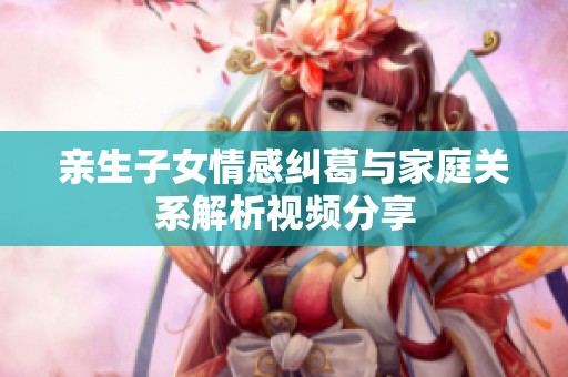 亲生子女情感纠葛与家庭关系解析视频分享