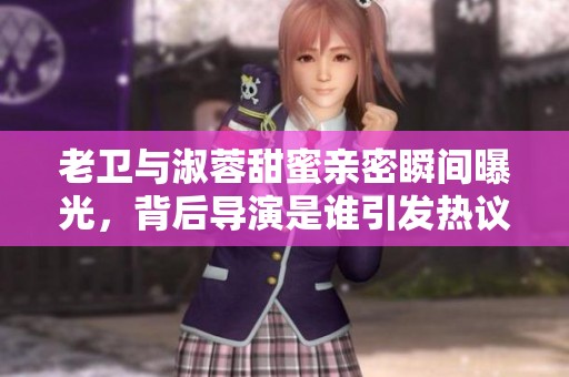 老卫与淑蓉甜蜜亲密瞬间曝光，背后导演是谁引发热议