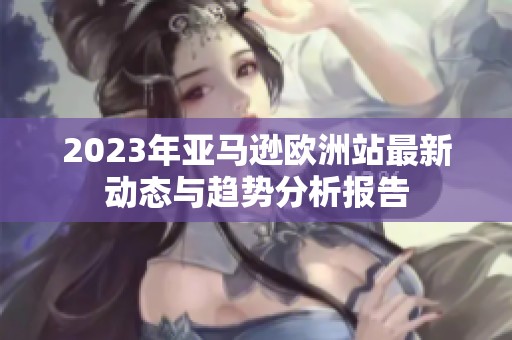 2023年亚马逊欧洲站最新动态与趋势分析报告