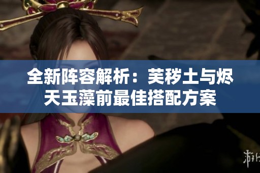 全新阵容解析：芙秽土与烬天玉藻前最佳搭配方案