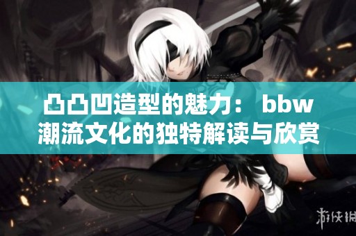 凸凸凹造型的魅力： bbw潮流文化的独特解读与欣赏