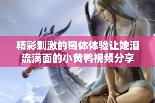 精彩刺激的脔体体验让她泪流满面的小黄鸭视频分享