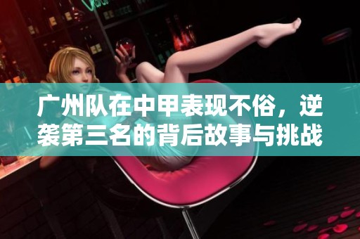 广州队在中甲表现不俗，逆袭第三名的背后故事与挑战