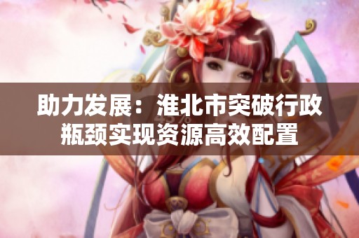 助力发展：淮北市突破行政瓶颈实现资源高效配置
