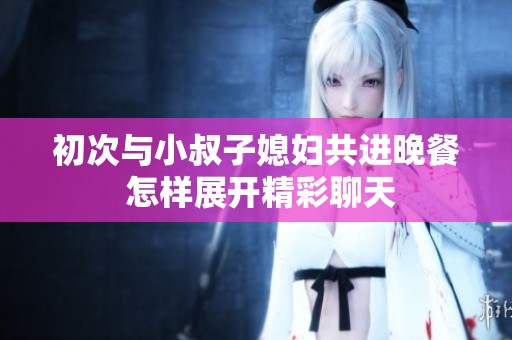 初次与小叔子媳妇共进晚餐 怎样展开精彩聊天