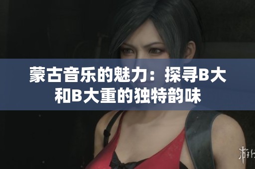 蒙古音乐的魅力：探寻B大和B大重的独特韵味