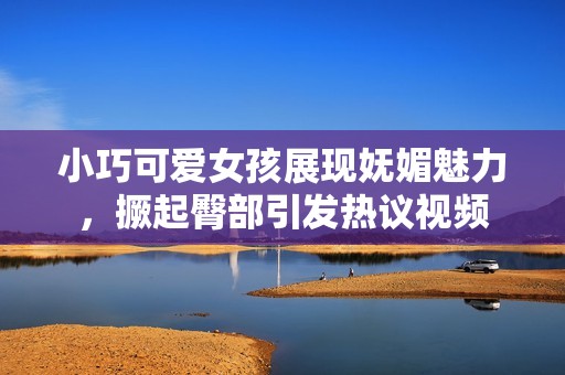 小巧可爱女孩展现妩媚魅力，撅起臀部引发热议视频